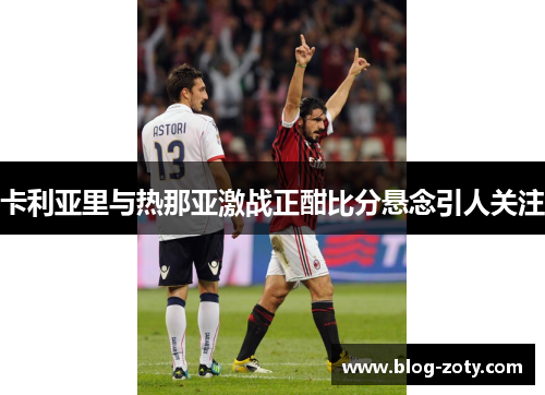 卡利亚里与热那亚激战正酣比分悬念引人关注