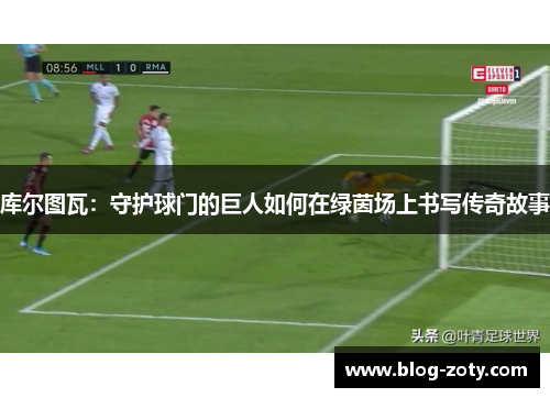 库尔图瓦：守护球门的巨人如何在绿茵场上书写传奇故事